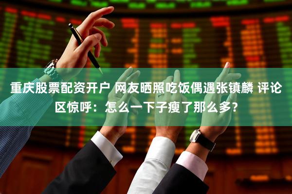 重庆股票配资开户 网友晒照吃饭偶遇张镇麟 评论区惊呼：怎么一下子瘦了那么多？