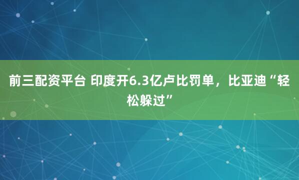 前三配资平台 印度开6.3亿卢比罚单，比亚迪“轻松躲过”