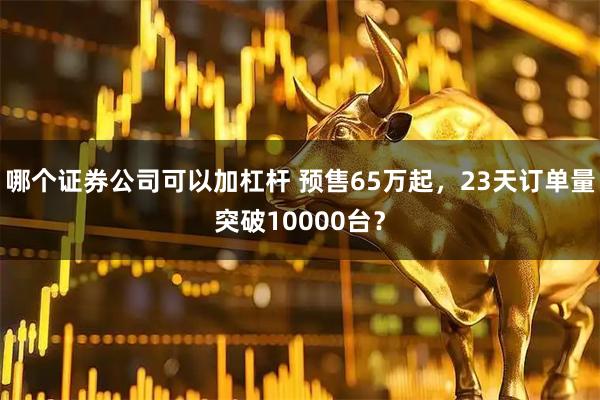 哪个证券公司可以加杠杆 预售65万起，23天订单量突破10000台？