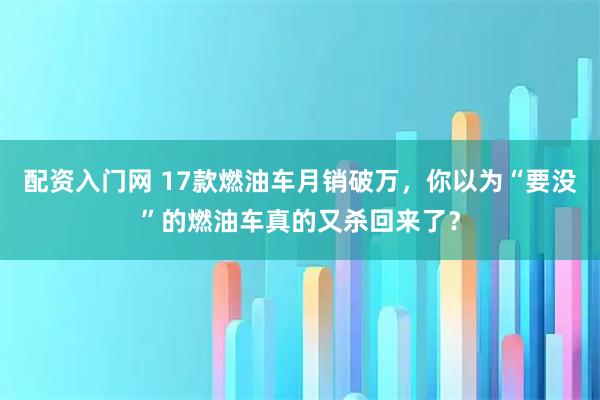 配资入门网 17款燃油车月销破万，你以为“要没”的燃油车真的又杀回来了？