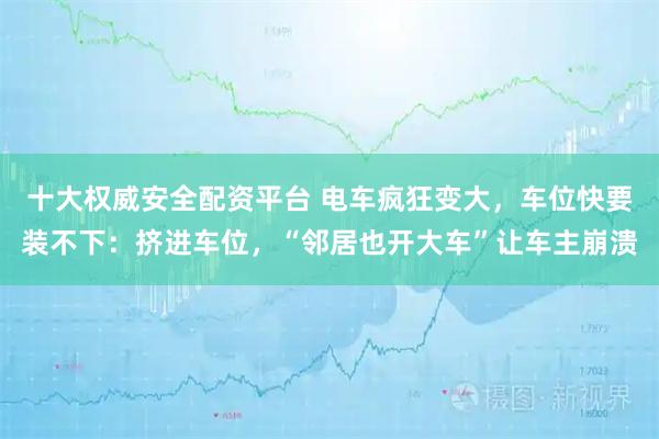 十大权威安全配资平台 电车疯狂变大，车位快要装不下：挤进车位，“邻居也开大车”让车主崩溃