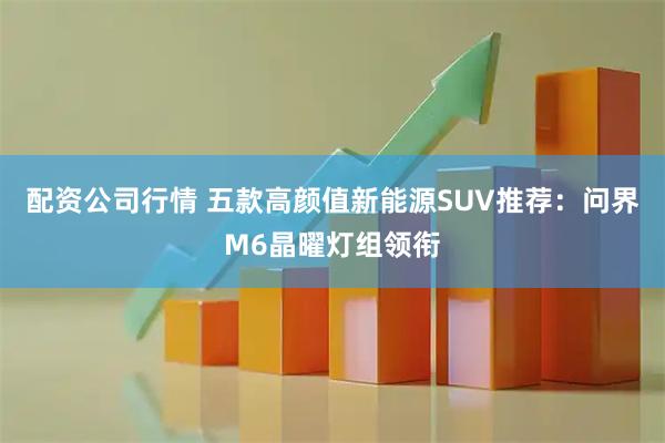 配资公司行情 五款高颜值新能源SUV推荐：问界M6晶曜灯组领衔
