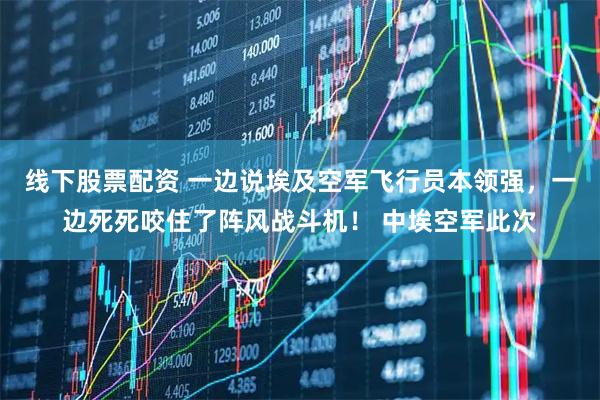 线下股票配资 一边说埃及空军飞行员本领强，一边死死咬住了阵风战斗机！ 中埃空军此次