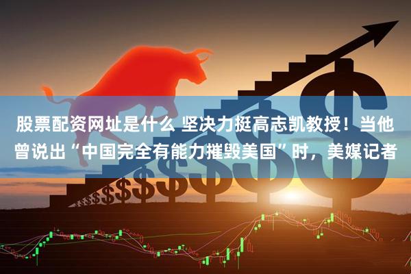 股票配资网址是什么 坚决力挺高志凯教授！当他曾说出“中国完全有能力摧毁美国”时，美媒记者
